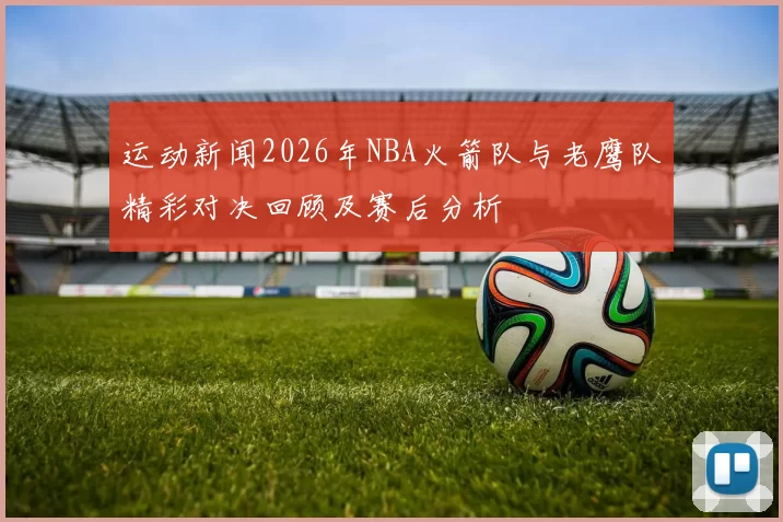 运动新闻2026年NBA火箭队与老鹰队精彩对决回顾及赛后分析