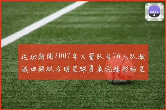运动新闻2007年火箭队与76人队激战回顾双方明星球员表现精彩纷呈