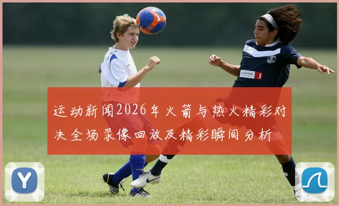 运动新闻2026年火箭与热火精彩对决全场录像回放及精彩瞬间分析